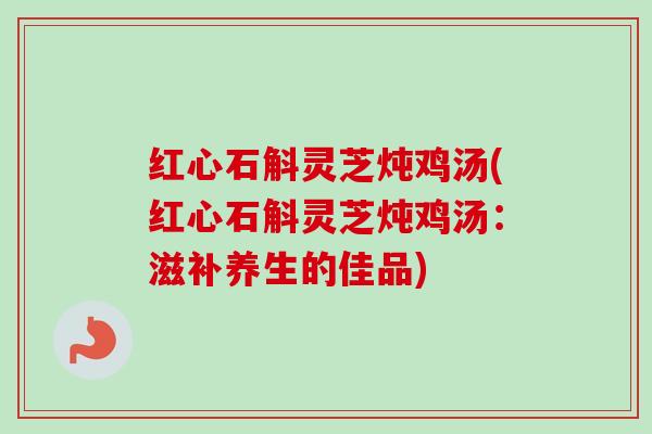 红心石斛灵芝炖鸡汤(红心石斛灵芝炖鸡汤:滋补养生的佳品) 红心石斛灵芝炖鸡汤(红心石斛灵芝炖鸡汤:滋补养生的佳品)