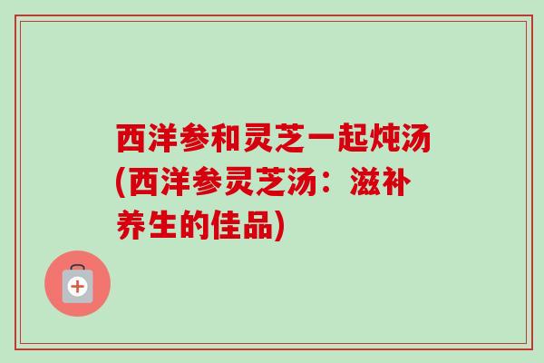 西洋参和灵芝一起炖汤(西洋参灵芝汤:滋补养生的佳品) 西洋参和灵芝一起炖汤(西洋参灵芝汤:滋补养生的佳品)