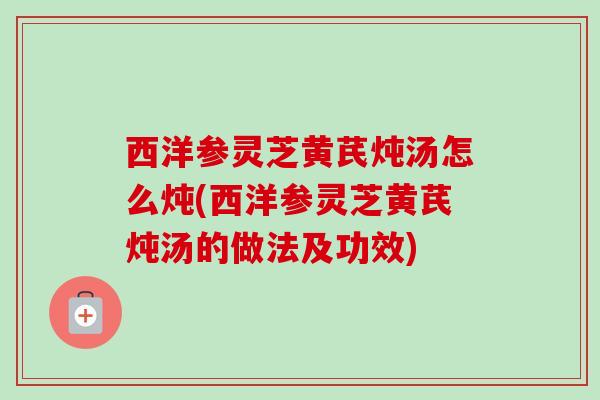 西洋参灵芝黄芪炖汤怎么炖(西洋参灵芝黄芪炖汤的做法及功效) 西洋参灵芝黄芪炖汤怎么炖(西洋参灵芝黄芪炖汤的做法及功效)