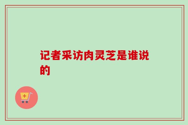 记者采访肉灵芝是谁说的