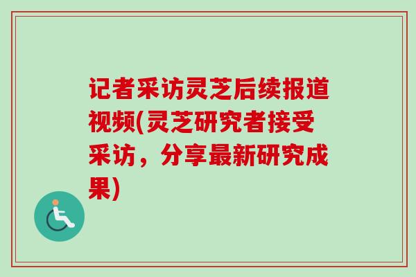 记者采访灵芝后续报道视频(灵芝研究者接受采访,分享新研究成果) 记者采访灵芝后续报道视频(灵芝研究者接受采访,分享新研究成果)