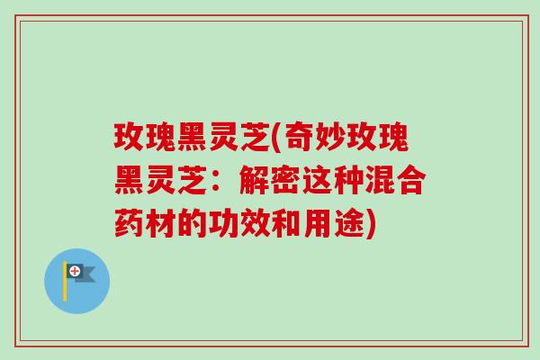 玫瑰黑灵芝(奇妙玫瑰黑灵芝:解密这种混合药材的功效和用途) 玫瑰黑灵芝(奇妙玫瑰黑灵芝:解密这种混合药材的功效和用途)