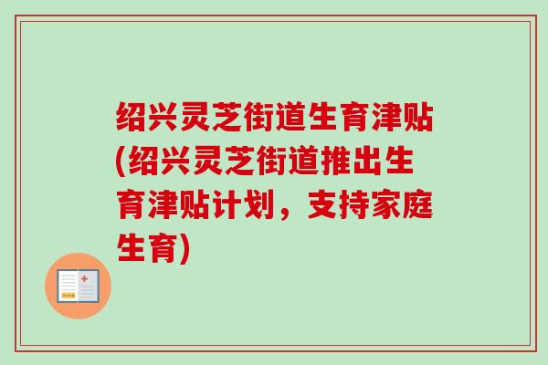绍兴灵芝街道生育津贴(绍兴灵芝街道推出生育津贴计划,支持家庭生育) 绍兴灵芝街道生育津贴(绍兴灵芝街道推出生育津贴计划,支持家庭生育)