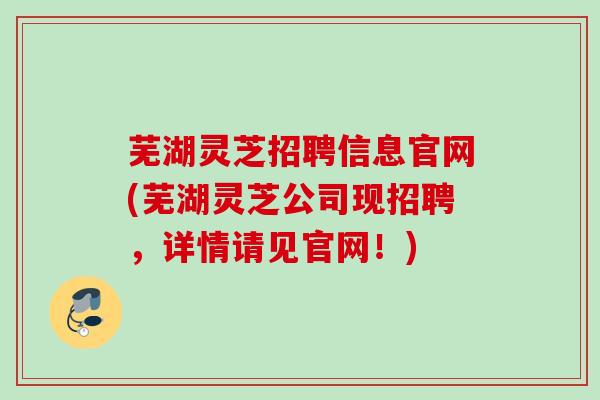 芜湖灵芝招聘信息官网(芜湖灵芝公司现招聘,详情请见官网!) 芜湖灵芝招聘信息官网(芜湖灵芝公司现招聘,详情请见官网!)