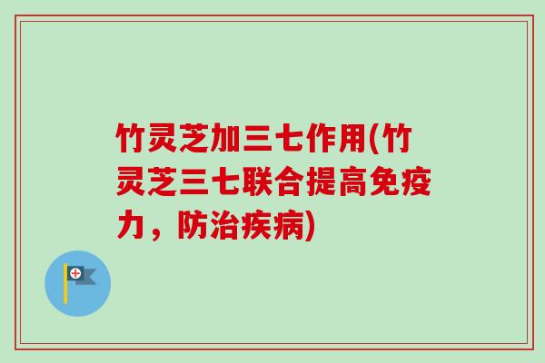 竹灵芝加三七作用(竹灵芝三七联合提高免疫力,防) 竹灵芝加三七作用(竹灵芝三七联合提高免疫力,防)