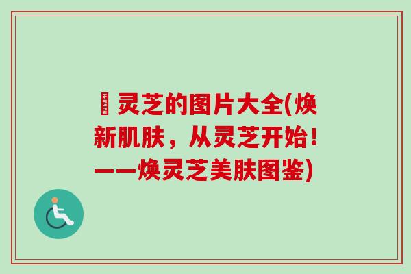 焄灵芝的图片大全(焕新,从灵芝开始!——焕灵芝美肤图鉴) 焄灵芝的图片大全(焕新,从灵芝开始!——焕灵芝美肤图鉴)