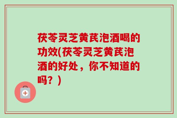 茯苓灵芝黄芪泡酒喝的功效(茯苓灵芝黄芪泡酒的好处，你不知道的吗？)