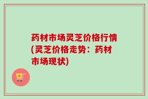 药材市场灵芝价格行情(灵芝价格走势:药材市场现状) 药材市场灵芝价格行情(灵芝价格走势:药材市场现状)