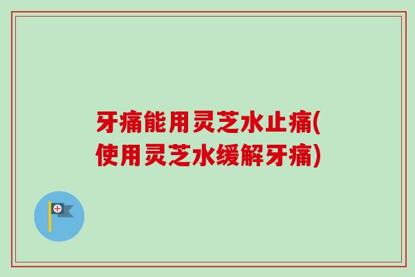 牙痛能用灵芝水(使用灵芝水缓解牙痛) 牙痛能用灵芝水(使用灵芝水缓解牙痛)