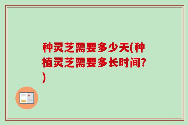 种灵芝需要多少天(种植灵芝需要多长时间?) 种灵芝需要多少天(种植灵芝需要多长时间?)