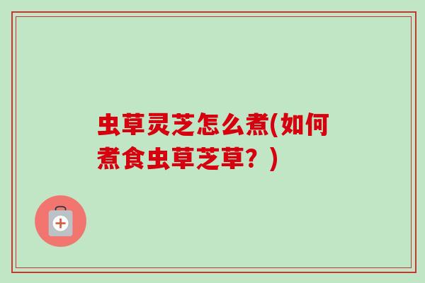 虫草灵芝怎么煮(如何煮食虫草芝草?) 虫草灵芝怎么煮(如何煮食虫草芝草?)