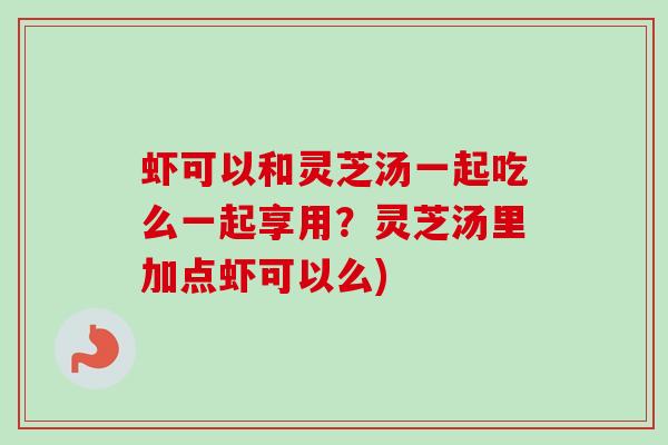 虾可以和灵芝汤一起吃么一起享用?灵芝汤里加点虾可以么) 虾可以和灵芝汤一起吃么一起享用?灵芝汤里加点虾可以么)