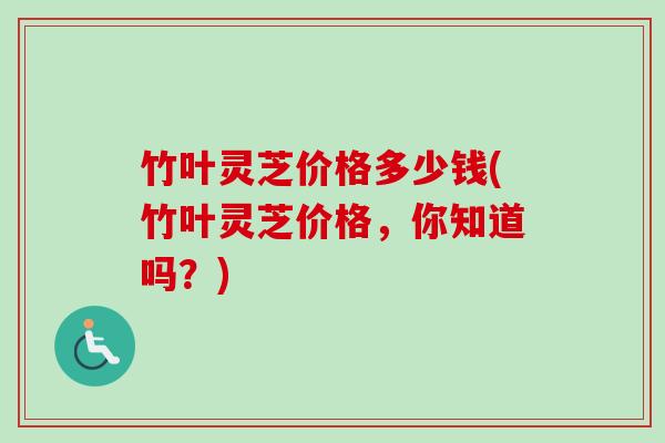 竹叶灵芝价格多少钱(竹叶灵芝价格,你知道吗?) 竹叶灵芝价格多少钱(竹叶灵芝价格,你知道吗?)