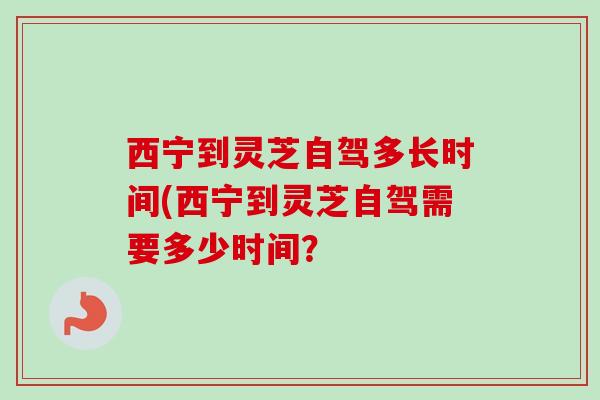 西宁到灵芝自驾多长时间(西宁到灵芝自驾需要多少时间? 西宁到灵芝自驾多长时间(西宁到灵芝自驾需要多少时间?