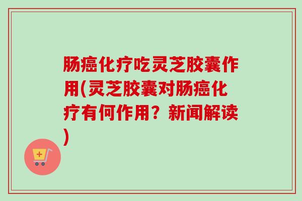 肠吃灵芝胶囊作用(灵芝胶囊对肠有何作用？新闻解读)