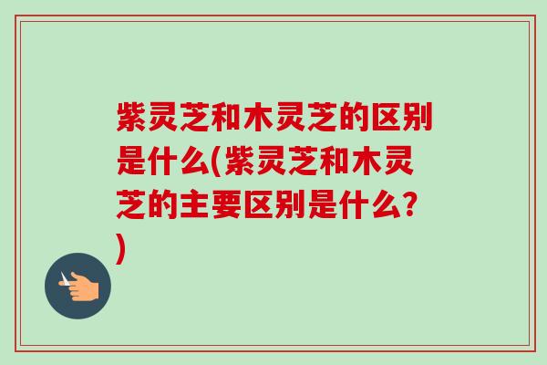 紫灵芝和木灵芝的区别是什么(紫灵芝和木灵芝的主要区别是什么?) 紫灵芝和木灵芝的区别是什么(紫灵芝和木灵芝的主要区别是什么?)