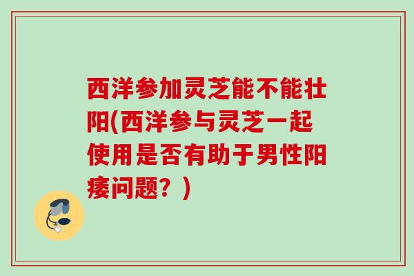西洋参加灵芝能不能壮阳(西洋参与灵芝一起使用是否有助于男性问题？)