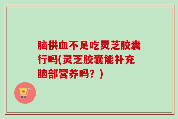 脑供不足吃灵芝胶囊行吗(灵芝胶囊能补充脑部营养吗？)