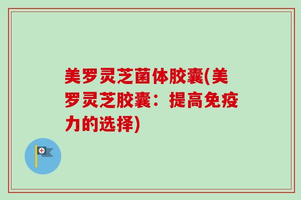 美罗灵芝菌体胶囊(美罗灵芝胶囊：提高免疫力的选择)