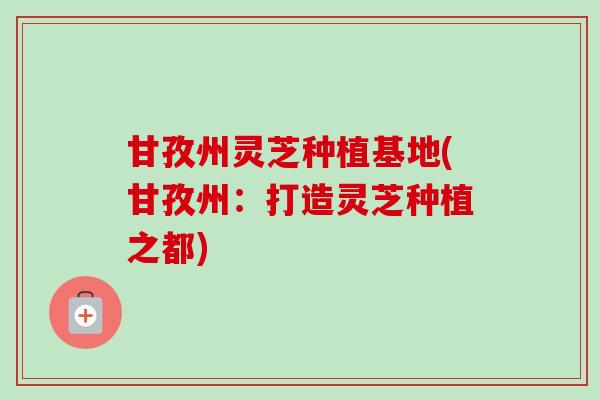 甘孜州灵芝种植基地(甘孜州:打造灵芝种植之都) 甘孜州灵芝种植基地(甘孜州:打造灵芝种植之都)