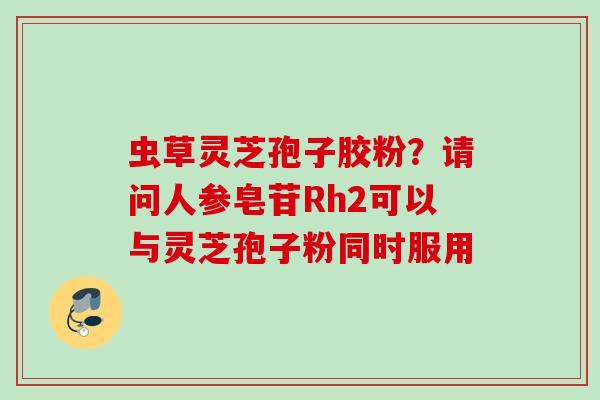 虫草灵芝孢子胶粉?请问人参皂苷Rh2可以与灵芝孢子粉同时服用 虫草灵芝孢子胶粉?请问人参皂苷Rh2可以与灵芝孢子粉同时服用