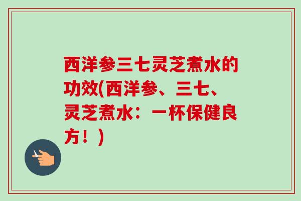 西洋参三七灵芝煮水的功效(西洋参、三七、灵芝煮水:一杯保健良方!) 西洋参三七灵芝煮水的功效(西洋参、三七、灵芝煮水:一杯保健良方!)