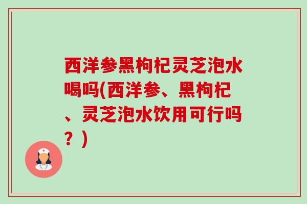 西洋参黑枸杞灵芝泡水喝吗(西洋参、黑枸杞、灵芝泡水饮用可行吗?) 西洋参黑枸杞灵芝泡水喝吗(西洋参、黑枸杞、灵芝泡水饮用可行吗?)