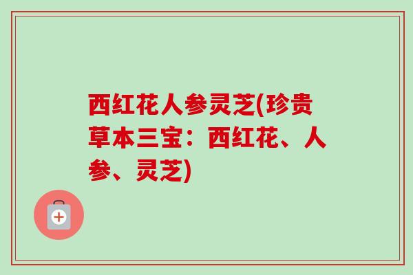 西红花人参灵芝(珍贵草本三宝:西红花、人参、灵芝) 西红花人参灵芝(珍贵草本三宝:西红花、人参、灵芝)