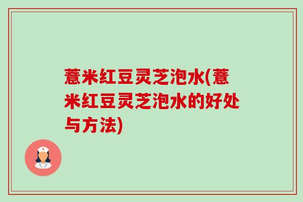 薏米红豆灵芝泡水(薏米红豆灵芝泡水的好处与方法) 薏米红豆灵芝泡水(薏米红豆灵芝泡水的好处与方法)