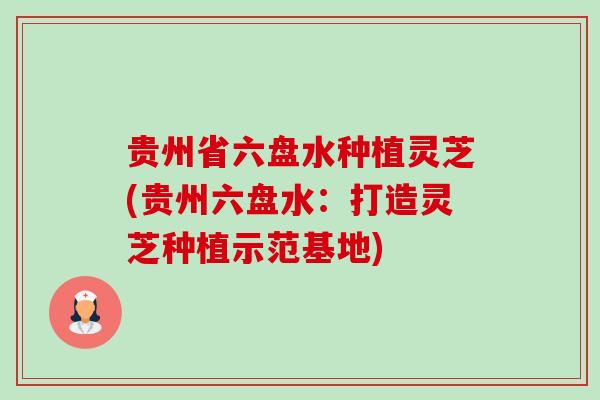 贵州省六盘水种植灵芝(贵州六盘水:打造灵芝种植示范基地) 贵州省六盘水种植灵芝(贵州六盘水:打造灵芝种植示范基地)