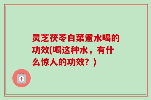 灵芝茯苓白菜煮水喝的功效(喝这种水，有什么惊人的功效？)