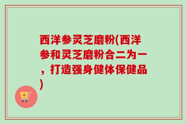 西洋参灵芝磨粉(西洋参和灵芝磨粉合二为一,打造强身健体保健品) 西洋参灵芝磨粉(西洋参和灵芝磨粉合二为一,打造强身健体保健品)