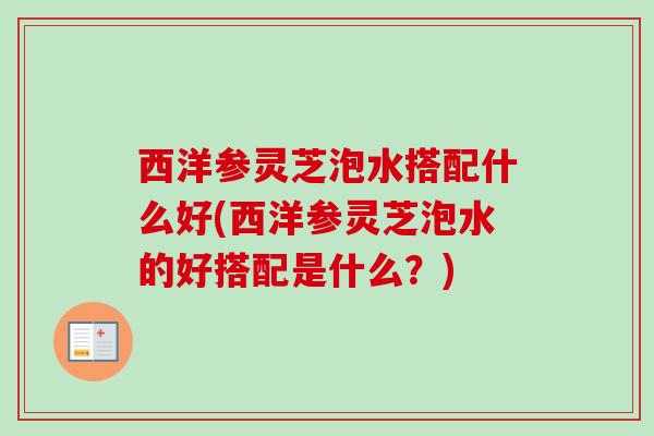 西洋参灵芝泡水搭配什么好(西洋参灵芝泡水的好搭配是什么？)