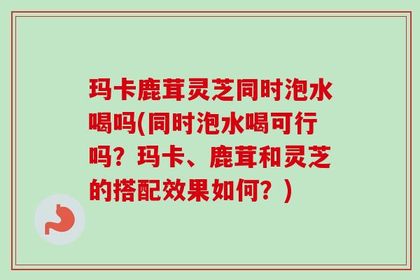 玛卡鹿茸灵芝同时泡水喝吗(同时泡水喝可行吗？玛卡、鹿茸和灵芝的搭配效果如何？)