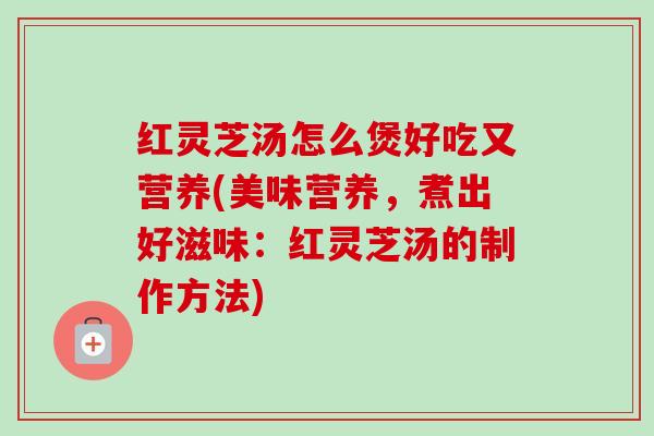 红灵芝汤怎么煲好吃又营养(美味营养，煮出好滋味：红灵芝汤的制作方法)
