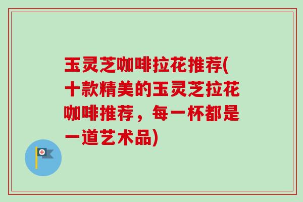 玉灵芝咖啡拉花推荐(十款精美的玉灵芝拉花咖啡推荐,每一杯都是一道艺术品) 玉灵芝咖啡拉花推荐(十款精美的玉灵芝拉花咖啡推荐,每一杯都是一道艺术品)