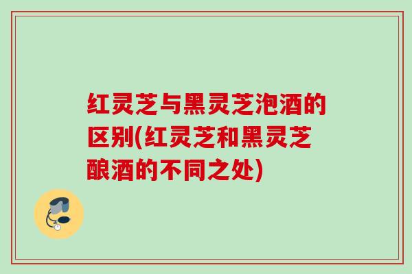 红灵芝与黑灵芝泡酒的区别(红灵芝和黑灵芝酿酒的不同之处)