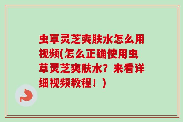 虫草灵芝爽肤水怎么用视频(怎么正确使用虫草灵芝爽肤水?来看详细视频教程!) 虫草灵芝爽肤水怎么用视频(怎么正确使用虫草灵芝爽肤水?来看详细视频教程!)