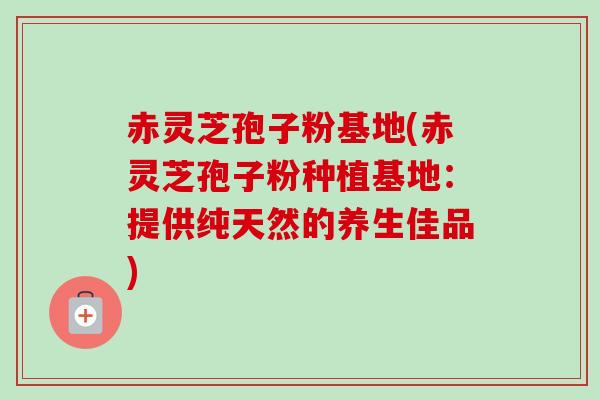 赤灵芝孢子粉基地(赤灵芝孢子粉种植基地：提供纯天然的养生佳品)