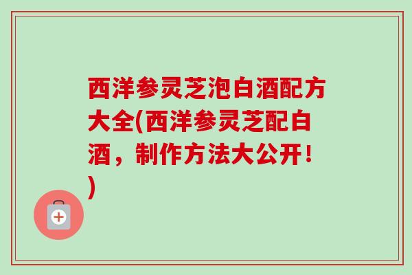 西洋参灵芝泡白酒配方大全(西洋参灵芝配白酒,制作方法大公开!) 西洋参灵芝泡白酒配方大全(西洋参灵芝配白酒,制作方法大公开!)