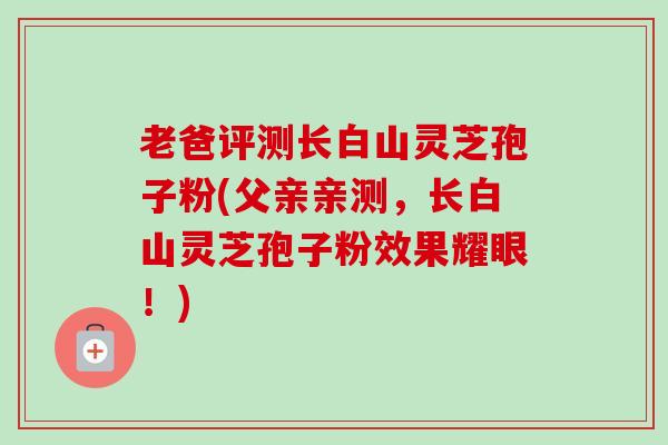老爸评测长白山灵芝孢子粉(父亲亲测,长白山灵芝孢子粉效果耀眼!) 老爸评测长白山灵芝孢子粉(父亲亲测,长白山灵芝孢子粉效果耀眼!)