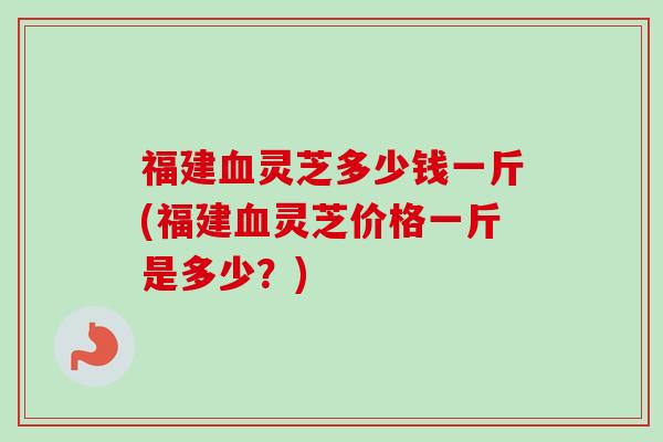 福建灵芝多少钱一斤(福建灵芝价格一斤是多少?) 福建灵芝多少钱一斤(福建灵芝价格一斤是多少?)