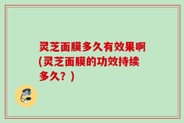 灵芝面膜多久有效果啊(灵芝面膜的功效持续多久?) 灵芝面膜多久有效果啊(灵芝面膜的功效持续多久?)
