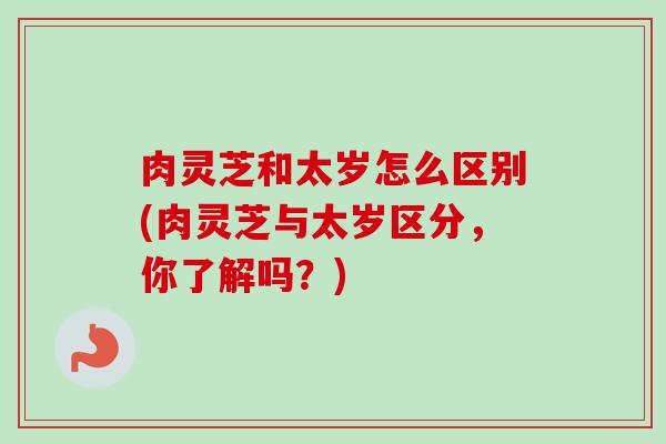 肉灵芝和太岁怎么区别(肉灵芝与太岁区分，你了解吗？)
