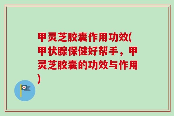 甲灵芝胶囊作用功效(保健好帮手，甲灵芝胶囊的功效与作用)