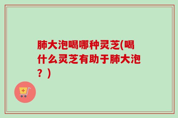 大泡喝哪种灵芝(喝什么灵芝有助于大泡?) 大泡喝哪种灵芝(喝什么灵芝有助于大泡?)