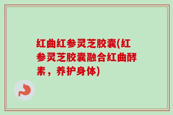 红曲红参灵芝胶囊(红参灵芝胶囊融合红曲酵素，养护身体)