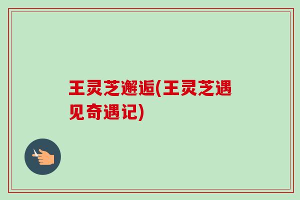 王灵芝邂逅(王灵芝遇见奇遇记) 王灵芝邂逅(王灵芝遇见奇遇记)