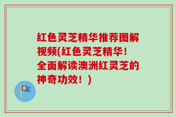 红色灵芝精华推荐图解视频(红色灵芝精华！全面解读澳洲红灵芝的神奇功效！)