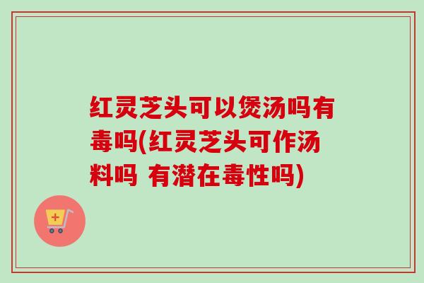 红灵芝头可以煲汤吗有毒吗(红灵芝头可作汤料吗 有潜在毒性吗)